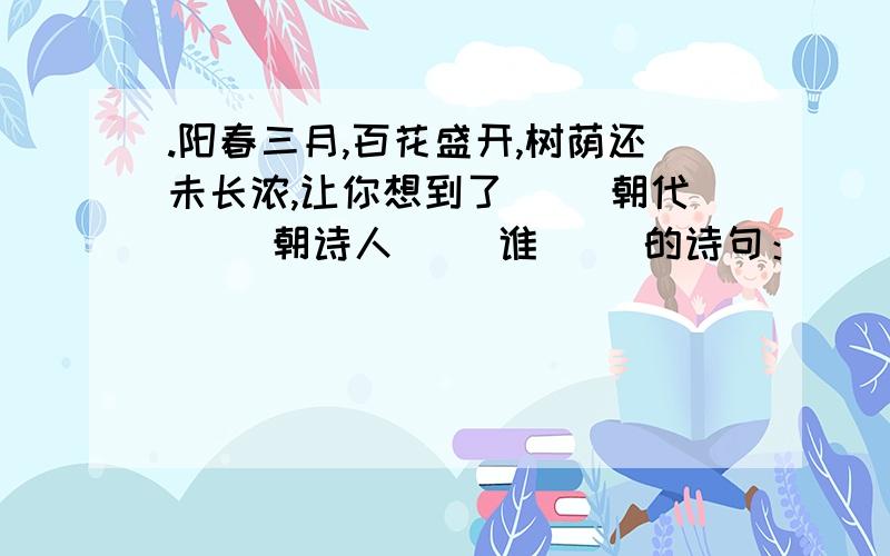 .阳春三月,百花盛开,树荫还未长浓,让你想到了（ [朝代] ）朝诗人（ [谁] ）的诗句：（ [诗句] ）,（ [诗句] ）.请问括号内该填?