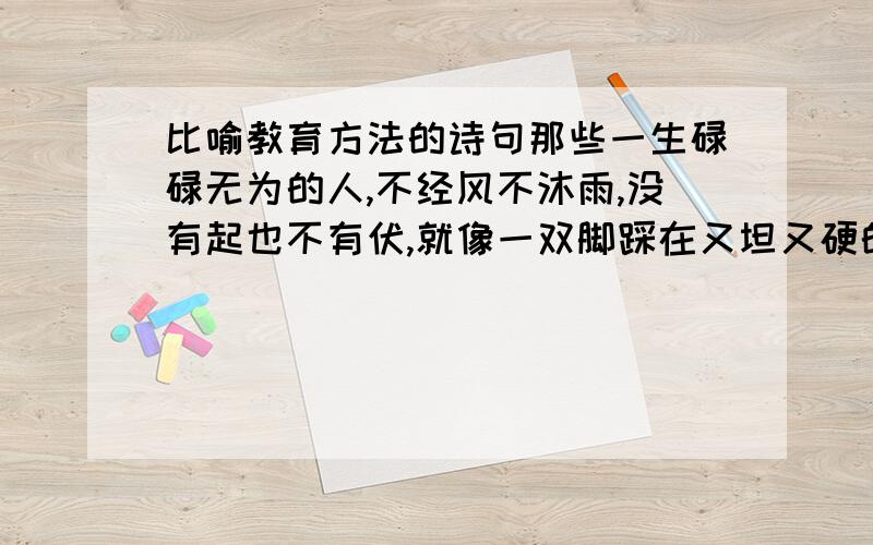 比喻教育方法的诗句那些一生碌碌无为的人,不经风不沐雨,没有起也不有伏,就像一双脚踩在又坦又硬的大路上,脚步抬起,什么也没有留下.面那些经风沐雨的人,他们在苦难中跋涉不停,就像一