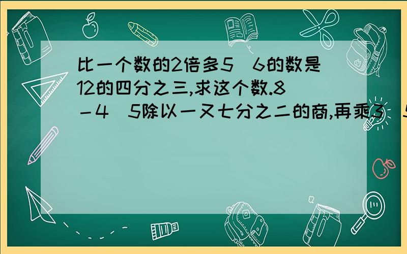 比一个数的2倍多5．6的数是12的四分之三,求这个数.8－4．5除以一又七分之二的商,再乘3．5,积是多少.