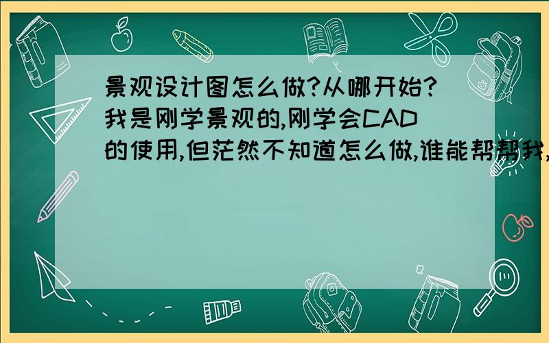 景观设计图怎么做?从哪开始?我是刚学景观的,刚学会CAD的使用,但茫然不知道怎么做,谁能帮帮我,感激不尽1景观设计的步骤是什么啊?