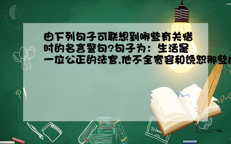 由下列句子可联想到哪些有关惜时的名言警句?句子为：生活是一位公正的法官,他不全宽容和饶恕那些虚度光阴跟着蹉跎岁月的“玩看”者.