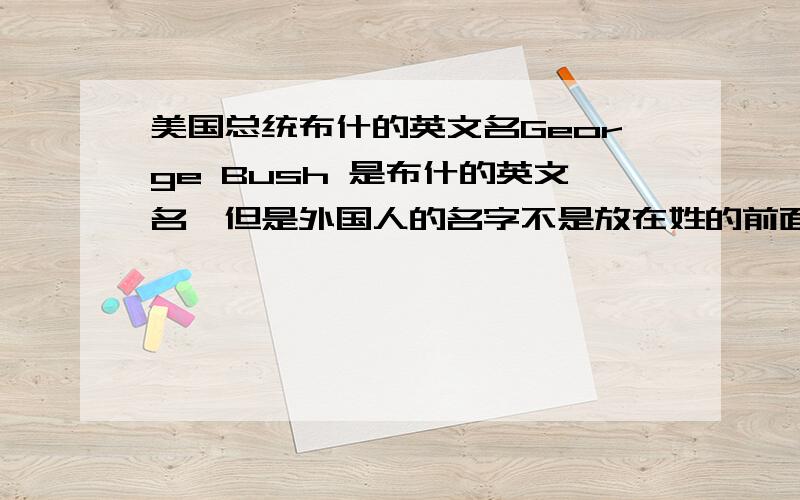 美国总统布什的英文名George Bush 是布什的英文名,但是外国人的名字不是放在姓的前面的吗?应该 george 才是他的名字才对啊,那为什么我们要叫他 布什 而不是叫他 乔治