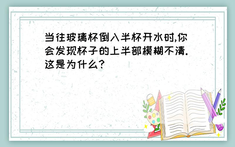 当往玻璃杯倒入半杯开水时,你会发现杯子的上半部模糊不清.这是为什么?