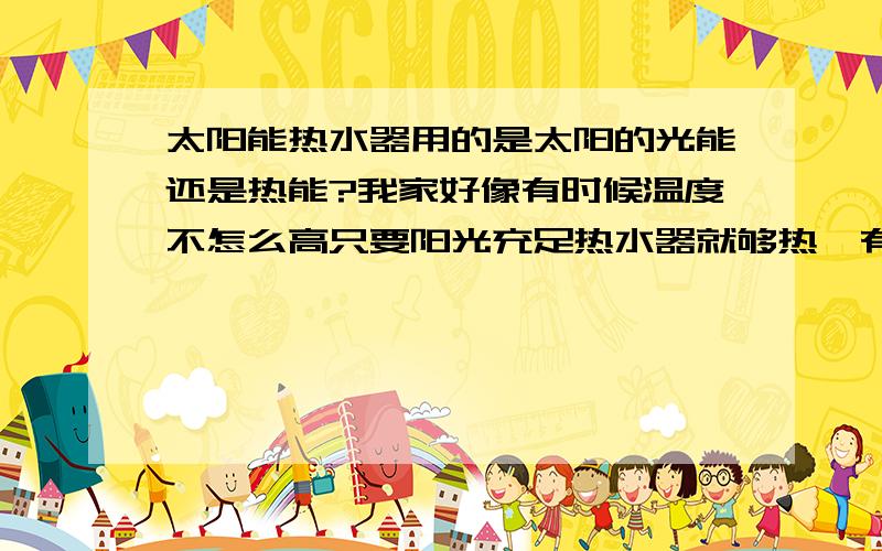 太阳能热水器用的是太阳的光能还是热能?我家好像有时候温度不怎么高只要阳光充足热水器就够热,有时候反而很热但要是阴天之类的就不会怎么热,太阳能用的是光能吗?