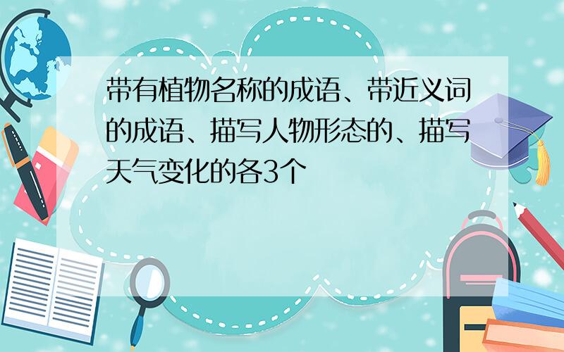 带有植物名称的成语、带近义词的成语、描写人物形态的、描写天气变化的各3个