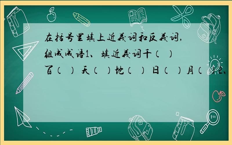 在括号里填上近义词和反义词,组成成语1、填近义词千（ ）百（ ） 天（ ）地（ ） 日（ ）月（ ）2、填反义词大（ ）小（ ） 虎（ ）蛇（ ） 前（ ）后（ ）