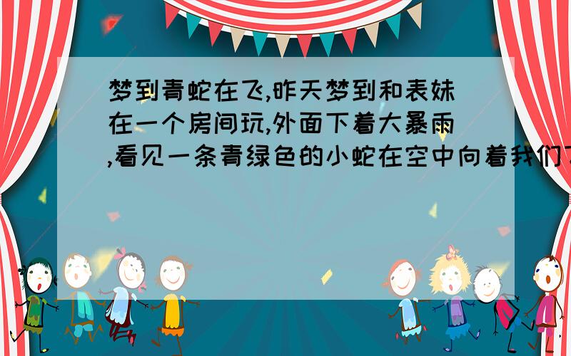 梦到青蛇在飞,昨天梦到和表妹在一个房间玩,外面下着大暴雨,看见一条青绿色的小蛇在空中向着我们飞过来,穿过了玻璃窗,我们害怕了,就想往外面跑.青蛇好像没有要伤害我们的意思,它一直