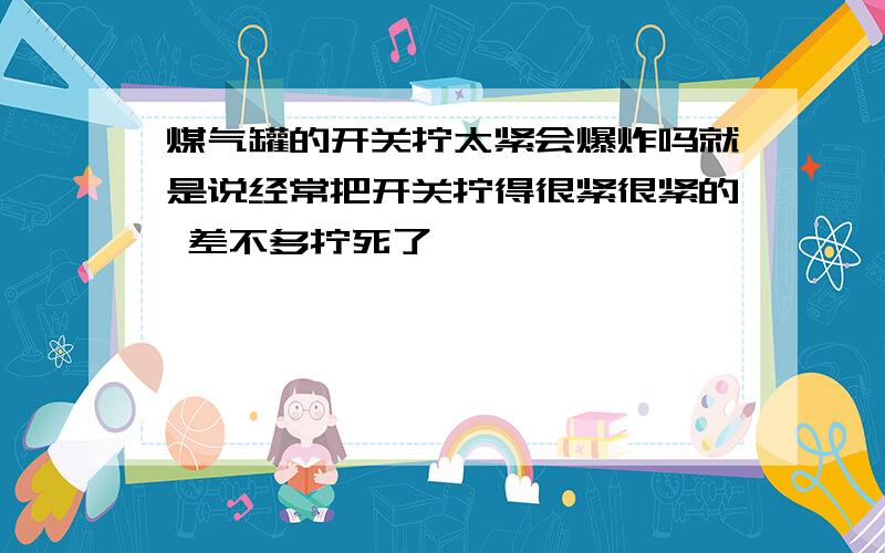 煤气罐的开关拧太紧会爆炸吗就是说经常把开关拧得很紧很紧的 差不多拧死了