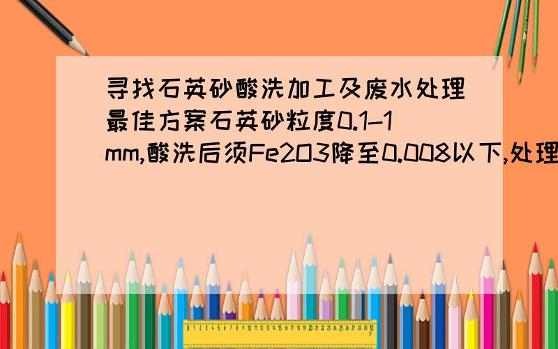 寻找石英砂酸洗加工及废水处理最佳方案石英砂粒度0.1-1mm,酸洗后须Fe2O3降至0.008以下,处理量50吨/天.