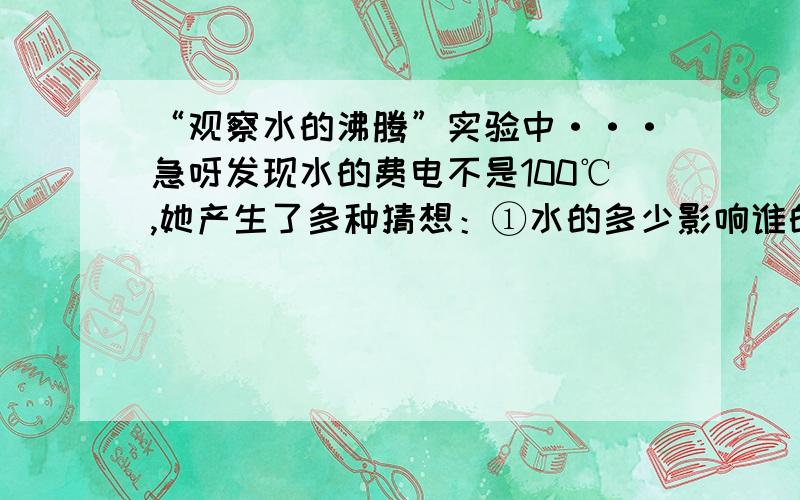 “观察水的沸腾”实验中···急呀发现水的费电不是100℃,她产生了多种猜想：①水的多少影响谁的沸点···请你帮她设计一个实验方案,验证其中的一个猜想.