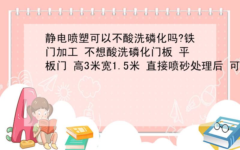 静电喷塑可以不酸洗磷化吗?铁门加工 不想酸洗磷化门板 平板门 高3米宽1.5米 直接喷砂处理后 可以喷塑吗  说的清楚点 我们没有规章要求 没有专门的验收 只要喷上 3年没什么问题就行 给点