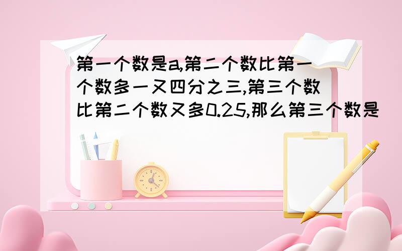 第一个数是a,第二个数比第一个数多一又四分之三,第三个数比第二个数又多0.25,那么第三个数是（ ）.