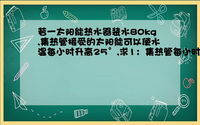 若一太阳能热水器装水80kg,集热管接受的太阳能可以使水温每小时升高25°,求1：集热管每小时接收多少太阳能?2：若这些能量全部由一台电热水器提供,其铭牌如下表所示,需要多少小时?（额定