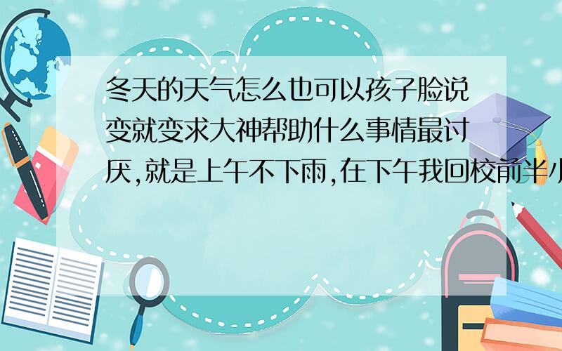 冬天的天气怎么也可以孩子脸说变就变求大神帮助什么事情最讨厌,就是上午不下雨,在下午我回校前半小时开始哗啦啦地下雨.中午回家陪老爸吃饭的时候在门口逗了一会小狗,热得我要命.等