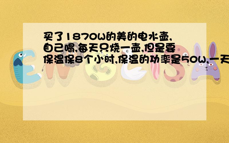 买了1870W的美的电水壶,自己喝,每天只烧一壶,但是要保温保8个小时,保温的功率是50W,一天大概费电多度水烧开就3分钟 我写错了,它的加热功率是1800W ,加热时50W