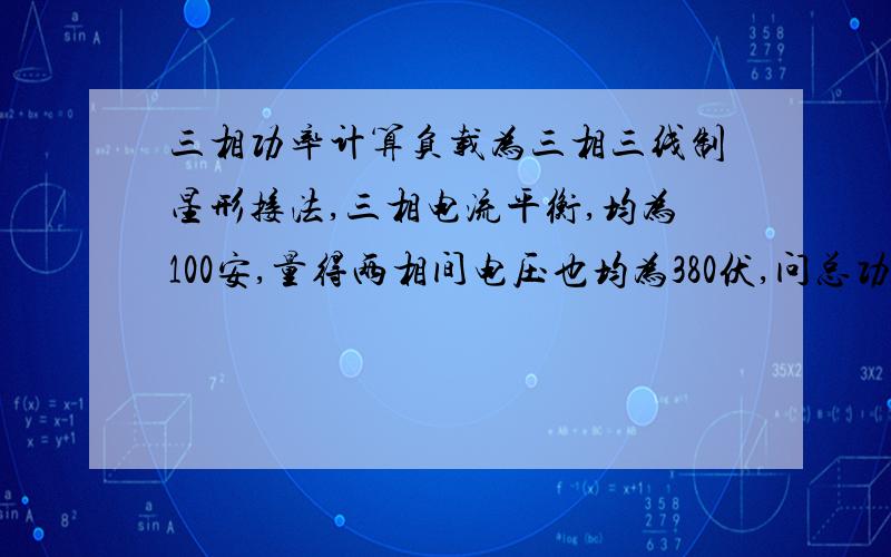 三相功率计算负载为三相三线制星形接法,三相电流平衡,均为100安,量得两相间电压也均为380伏,问总功率到底是多少?我怎么越搞越糊涂啦,有这方面详细的说明吗,