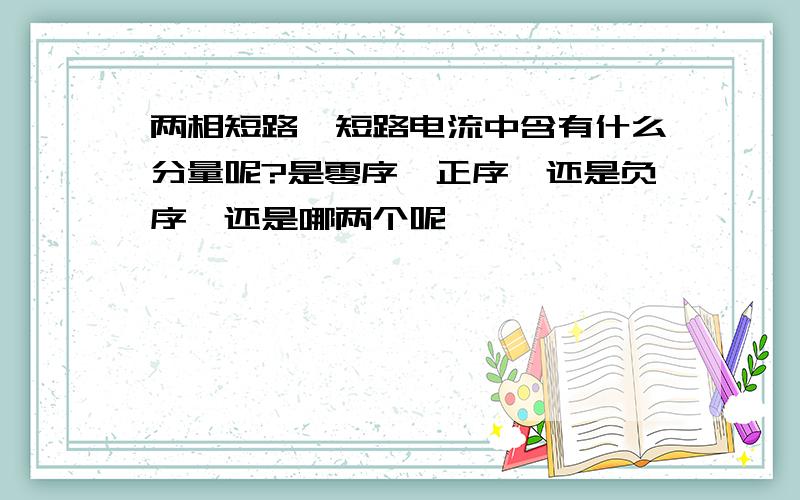 两相短路,短路电流中含有什么分量呢?是零序,正序,还是负序,还是哪两个呢