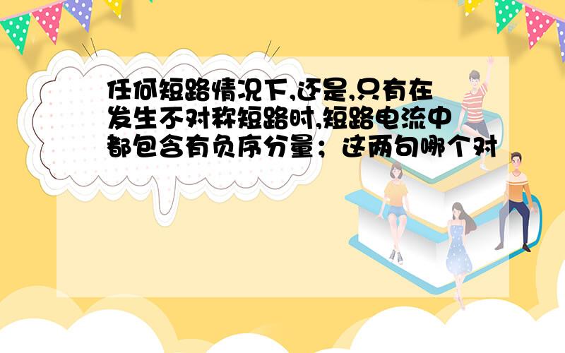 任何短路情况下,还是,只有在发生不对称短路时,短路电流中都包含有负序分量；这两句哪个对