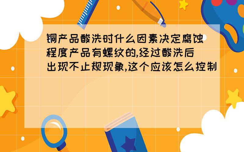 铜产品酸洗时什么因素决定腐蚀程度产品有螺纹的,经过酸洗后出现不止规现象,这个应该怎么控制