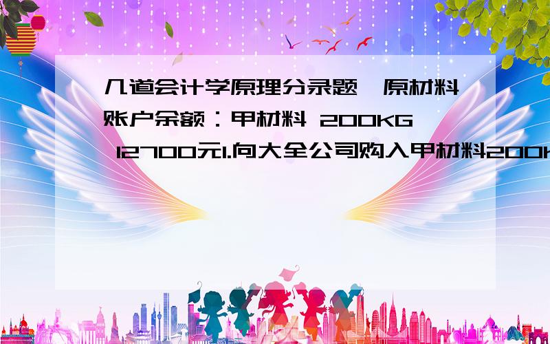 几道会计学原理分录题,原材料账户余额：甲材料 200KG 12700元1.向大全公司购入甲材料200KG,价款12000元,增值税2040元,运杂费280元,材料已脸收入库2.发出甲材料250KG,其中制造A产品用料200KG,车间一