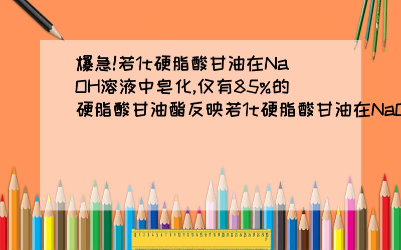 爆急!若1t硬脂酸甘油在NaOH溶液中皂化,仅有85%的硬脂酸甘油酯反映若1t硬脂酸甘油在NaOH溶液中皂化,仅有85%的硬脂酸甘油酯反映,能制得含硬脂酸钠60%的肥皂多少吨?