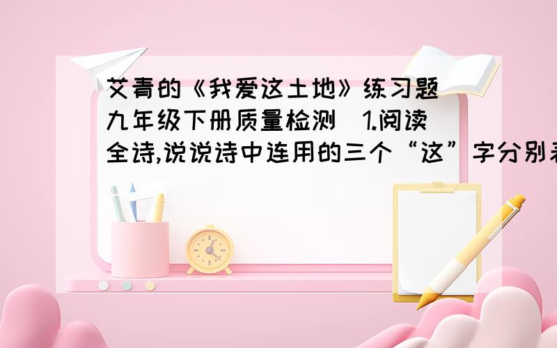 艾青的《我爱这土地》练习题（九年级下册质量检测）1.阅读全诗,说说诗中连用的三个“这”字分别表示什么含义?这样写有什么作用?