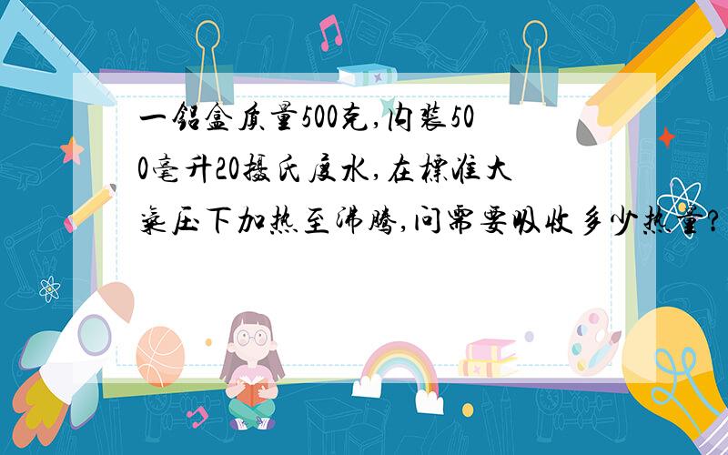 一铝盒质量500克,内装500毫升20摄氏度水,在标准大气压下加热至沸腾,问需要吸收多少热量?