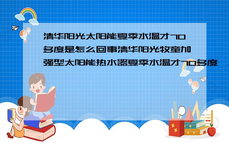 清华阳光太阳能夏季水温才70多度是怎么回事清华阳光牧童加强型太阳能热水器夏季水温才70多度,从未达到80度,我同事家里的太阳能夏季水温都要超过90度,不知是不是我的太阳能质量太差了.