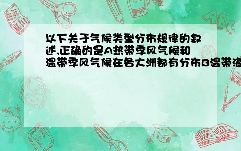 以下关于气候类型分布规律的叙述,正确的是A热带季风气候和温带季风气候在各大洲都有分布B温带海洋性气候分布在纬度40°---60°之间的大陆西岸C地中海气候分布在纬度30°---40°之间的大陆