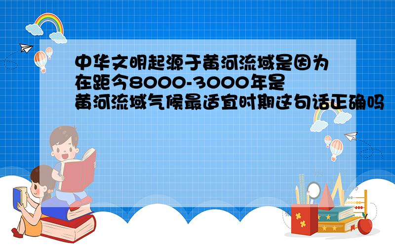 中华文明起源于黄河流域是因为在距今8000-3000年是黄河流域气候最适宜时期这句话正确吗