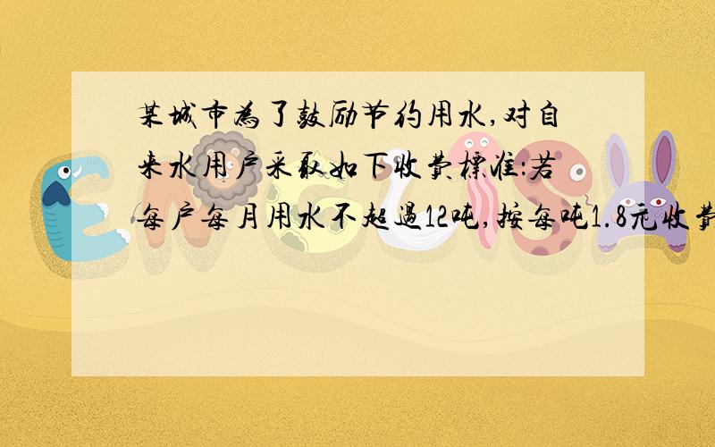 某城市为了鼓励节约用水,对自来水用户采取如下收费标准：若每户每月用水不超过12吨,按每吨1.8元收费；若超过12吨,则超过部分按每吨3.6元收费,小斌家上月交了50.4元水费,问小斌家上个月用