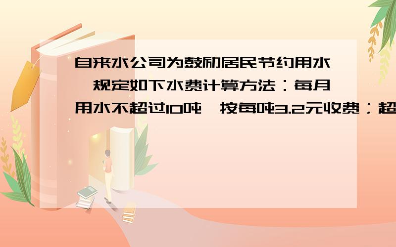 自来水公司为鼓励居民节约用水,规定如下水费计算方法：每月用水不超过10吨,按每吨3.2元收费；超过10吨按每5元收费.小红家上月平均每吨水费交4元,他家上月用了多少吨水?