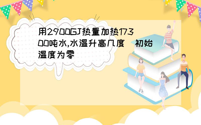 用2900GJ热量加热17300吨水,水温升高几度（初始温度为零）