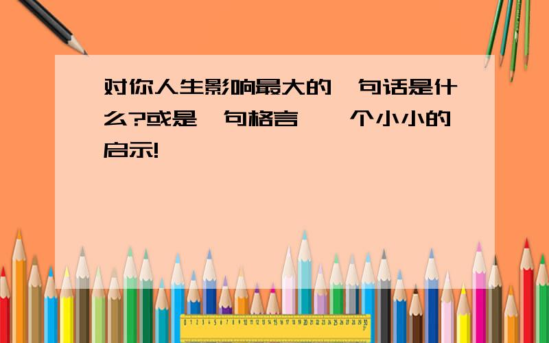 对你人生影响最大的一句话是什么?或是一句格言,一个小小的启示!