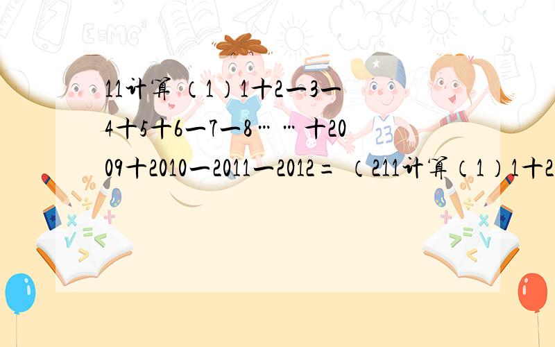 11计算 （1）1十2一3一4十5十6一7一8……十2009十2010一2011一2012= （211计算（1）1十2一3一4十5十6一7一8……十2009十2010一2011一2012=（2）1X4分之一十4X7分之一十7X10分之一…十100X103分之一=