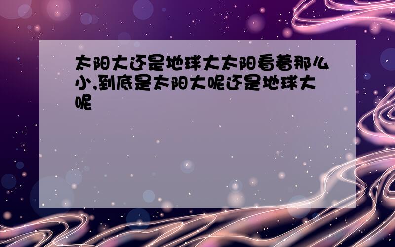 太阳大还是地球大太阳看着那么小,到底是太阳大呢还是地球大呢