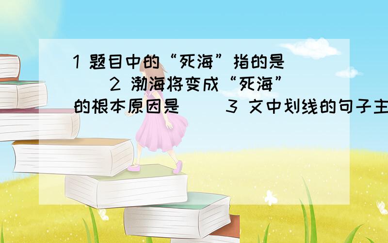 1 题目中的“死海”指的是（ ） 2 渤海将变成“死海”的根本原因是（ ）3 文中划线的句子主要运用了那种说明方法?有何作用?4 这篇文章中的“自净能力”指的是（ ）5 这篇文章四段话分别