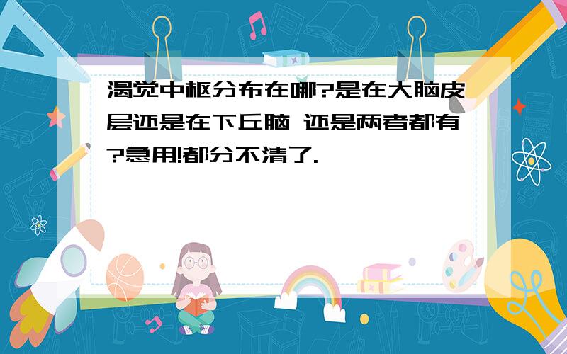 渴觉中枢分布在哪?是在大脑皮层还是在下丘脑 还是两者都有?急用!都分不清了.