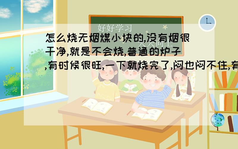 怎么烧无烟煤小块的,没有烟很干净,就是不会烧,普通的炉子,有时候很旺,一下就烧完了,闷也闷不住,有时候一直不温不火,也不灭也不旺.到底怎么烧呢?