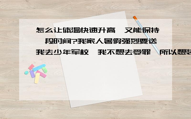 怎么让体温快速升高,又能保持一段时间?我家人暑假强烈要送我去少年军校,我不想去受罪,所以想装个几天持续低烧!我这两天正常体温是37.3度左右,有什么办法能让我在腋下测体温时让体温计