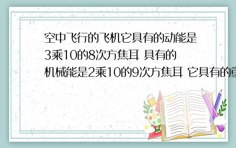 空中飞行的飞机它具有的动能是3乘10的8次方焦耳 具有的机械能是2乘10的9次方焦耳 它具有的重力势能是多少