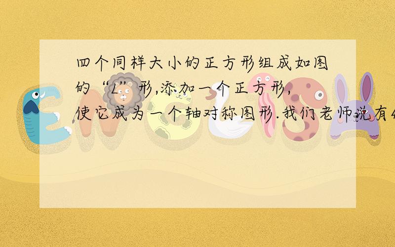 四个同样大小的正方形组成如图的“L”形,添加一个正方形,使它成为一个轴对称图形.我们老师说有4种方法,求这4种方法的图形