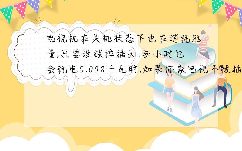 电视机在关机状态下也在消耗能量,只要没拔掉插头,每小时也会耗电0.008千瓦时,如果你家电视不拔插头,按每天待机20小时计算,你家365天要消耗多少电?列出算式电视机在关机状态下也在消耗能