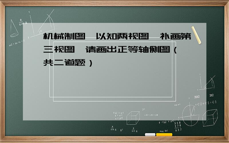 机械制图,以知两视图,补画第三视图,请画出正等轴侧图（一共二道题）