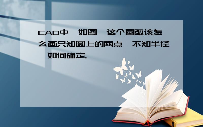 CAD中,如图,这个圆弧该怎么画只知圆上的两点,不知半径,如何确定.