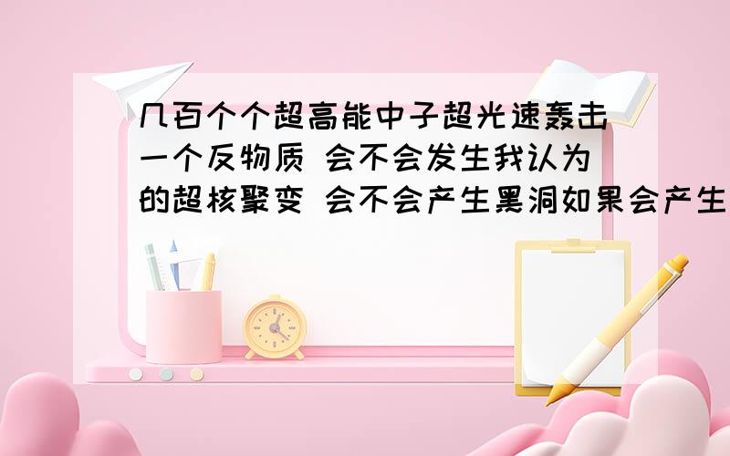 几百个个超高能中子超光速轰击一个反物质 会不会发生我认为的超核聚变 会不会产生黑洞如果会产生什么物质 又是反物质吗（依据核聚变）能量是不是很大