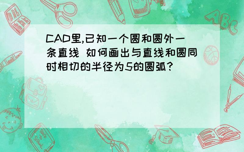 CAD里,已知一个圆和圆外一条直线 如何画出与直线和圆同时相切的半径为5的圆弧?