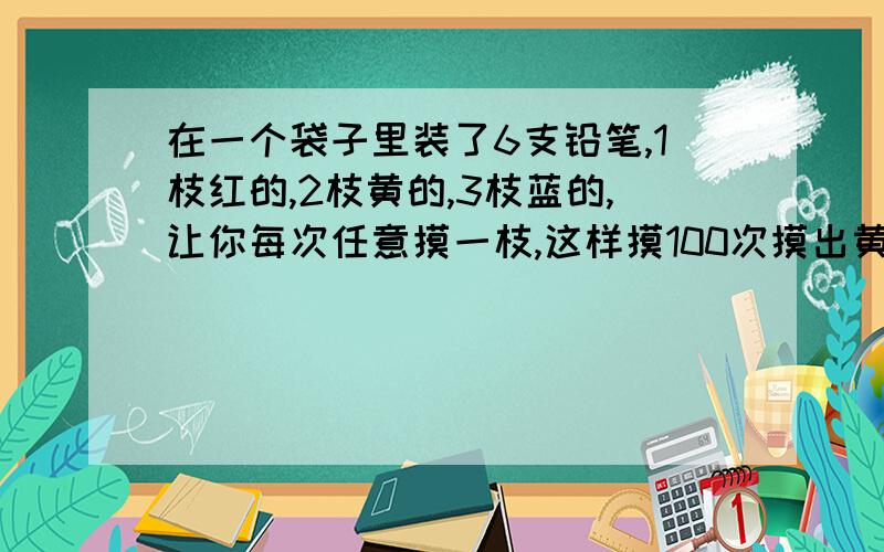 在一个袋子里装了6支铅笔,1枝红的,2枝黄的,3枝蓝的,让你每次任意摸一枝,这样摸100次摸出黄铅笔次数占总次数的几分之几?