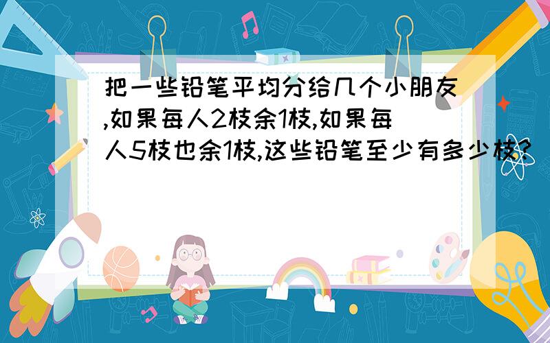 把一些铅笔平均分给几个小朋友,如果每人2枝余1枝,如果每人5枝也余1枝,这些铅笔至少有多少枝?