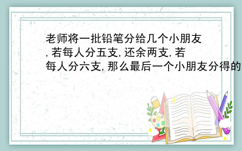 老师将一批铅笔分给几个小朋友,若每人分五支,还余两支,若每人分六支,那么最后一个小朋友分得的铅笔少于六支,求小朋友的人数与铅笔的支数